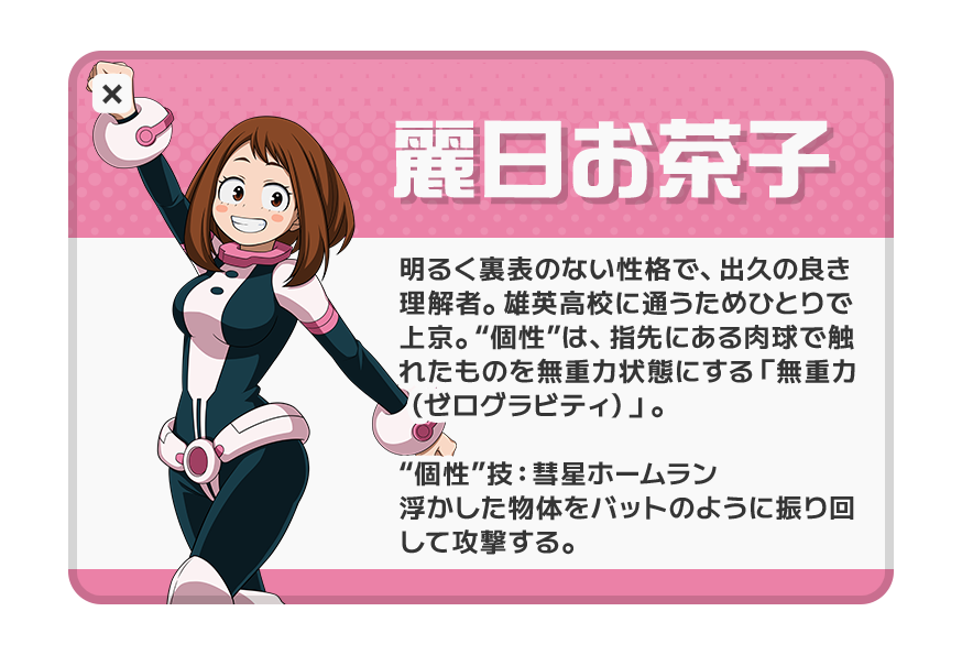 麗日お茶子：明るく裏表のない性格で、出久の良き理解者。“個性”は無重力（ゼログラビティ）。“個性”技：彗星ホームラン。